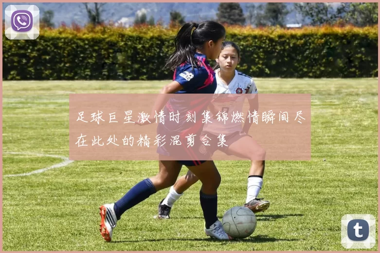 足球巨星激情时刻集锦燃情瞬间尽在此处的精彩混剪合集