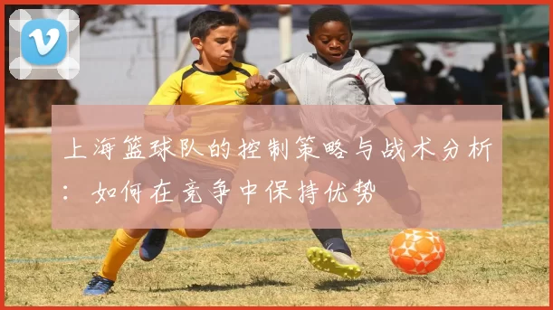 上海篮球队的控制策略与战术分析：如何在竞争中保持优势