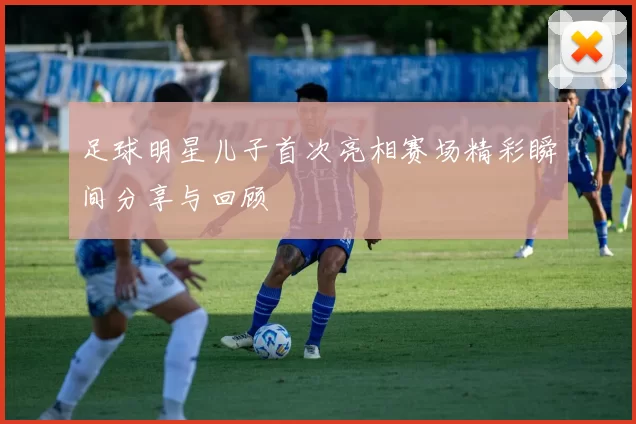 足球明星儿子首次亮相赛场精彩瞬间分享与回顾