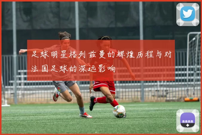 足球明星格列兹曼的辉煌历程与对法国足球的深远影响