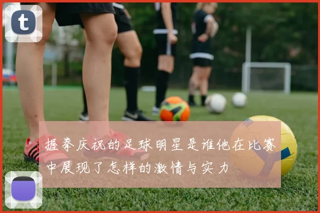 握拳庆祝的足球明星是谁他在比赛中展现了怎样的激情与实力
