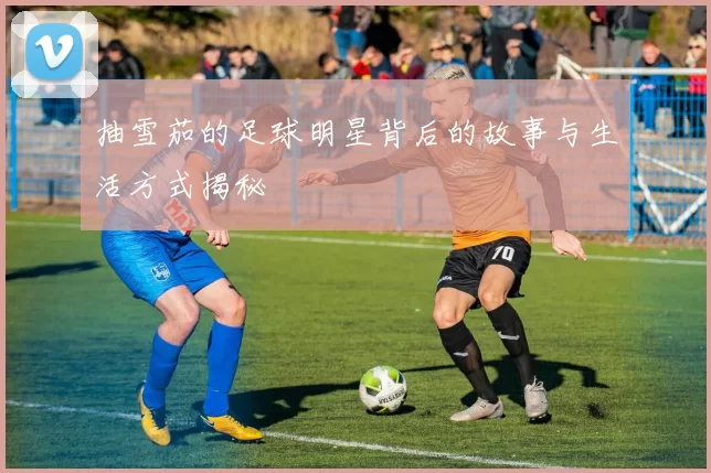 抽雪茄的足球明星背后的故事与生活方式揭秘