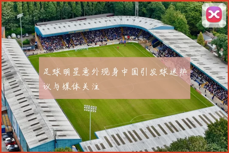足球明星意外现身中国引发球迷热议与媒体关注