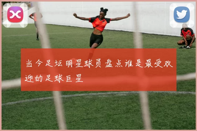 当今足坛明星球员盘点谁是最受欢迎的足球巨星