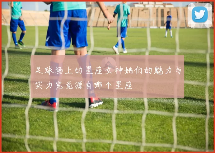 足球场上的星座女神她们的魅力与实力究竟源自哪个星座